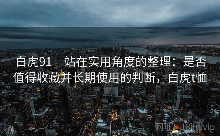 白虎91|站在实用角度的整理:是否值得收藏并长期使用的判断,白虎t恤 第2张 白虎91|站在实用角度的整理:是否值得收藏并长期使用的判断,白虎t恤 第2张