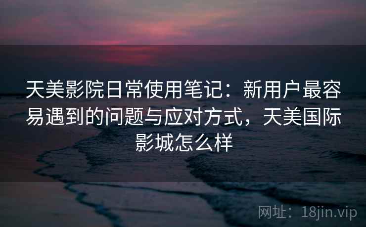 天美影院日常使用笔记:新用户最容易遇到的问题与应对方式,天美国际影城怎么样 第2张 天美影院日常使用笔记:新用户最容易遇到的问题与应对方式,天美国际影城怎么样 第2张