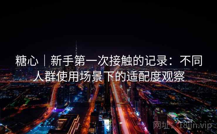 糖心｜新手第一次接触的记录：不同人群使用场景下的适配度观察