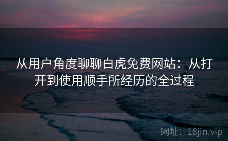 从用户角度聊聊白虎免费网站：从打开到使用顺手所经历的全过程