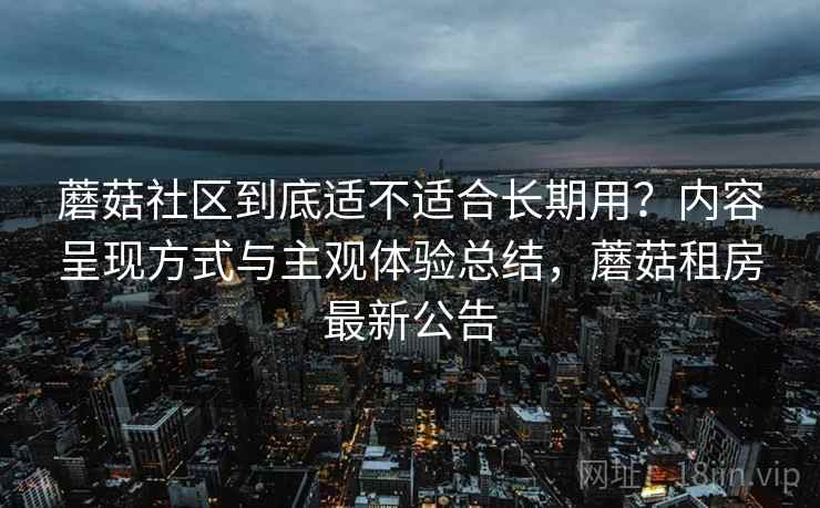 蘑菇社区到底适不适合长期用?内容呈现方式与主观体验总结,蘑菇租房最新公告 第2张 蘑菇社区到底适不适合长期用?内容呈现方式与主观体验总结,蘑菇租房最新公告 第2张