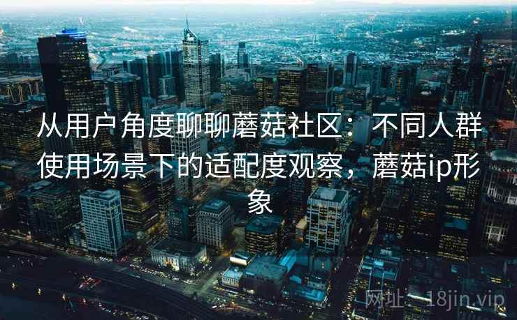 从用户角度聊聊蘑菇社区:不同人群使用场景下的适配度观察,蘑菇ip形象 从用户角度聊聊蘑菇社区:不同人群使用场景下的适配度观察,蘑菇ip形象