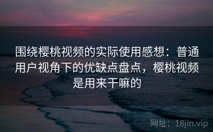 围绕樱桃视频的实际使用感想：普通用户视角下的优缺点盘点，樱桃视频是用来干嘛的