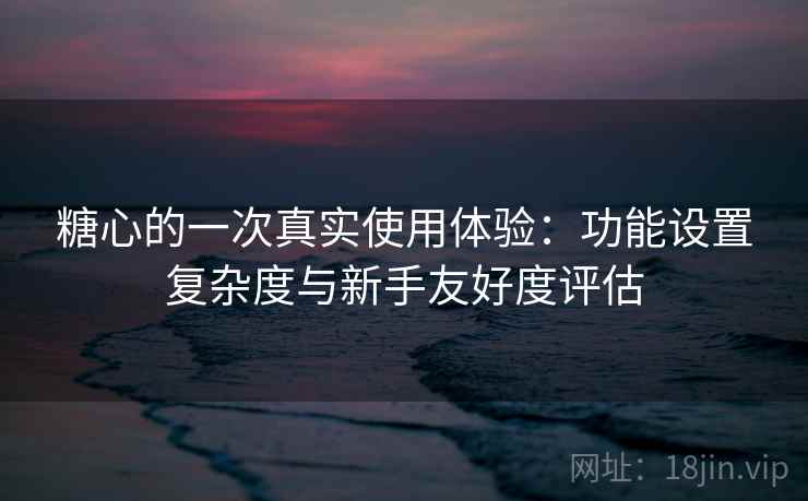 糖心的一次真实使用体验：功能设置复杂度与新手友好度评估