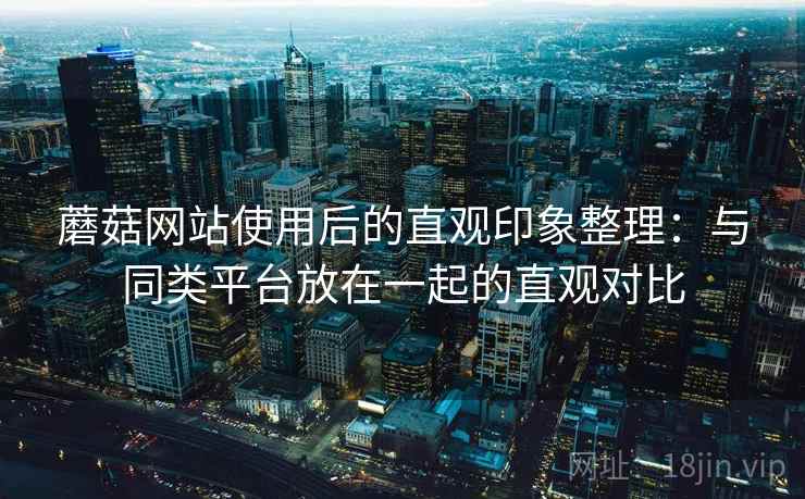 蘑菇网站使用后的直观印象整理：与同类平台放在一起的直观对比