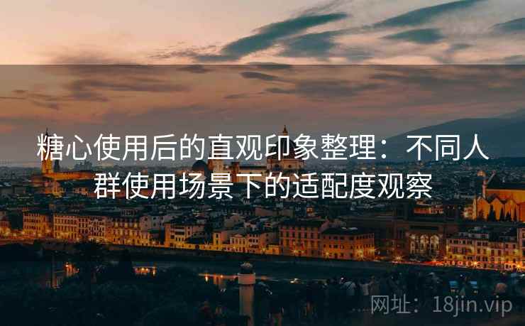 糖心使用后的直观印象整理：不同人群使用场景下的适配度观察