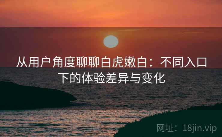 从用户角度聊聊白虎嫩白：不同入口下的体验差异与变化  第1张