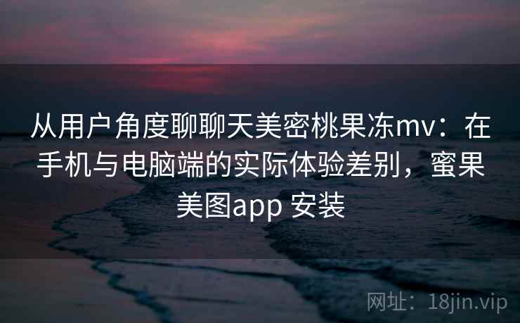 从用户角度聊聊天美密桃果冻mv：在手机与电脑端的实际体验差别，蜜果美图app 安装  第2张