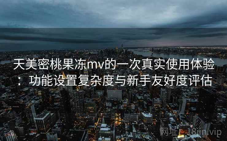 天美密桃果冻mv的一次真实使用体验：功能设置复杂度与新手友好度评估  第2张