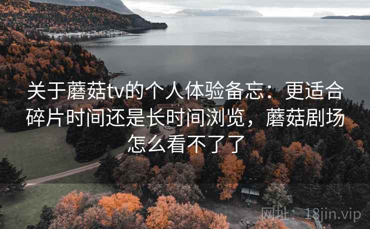 关于蘑菇tv的个人体验备忘：更适合碎片时间还是长时间浏览，蘑菇剧场怎么看不了了