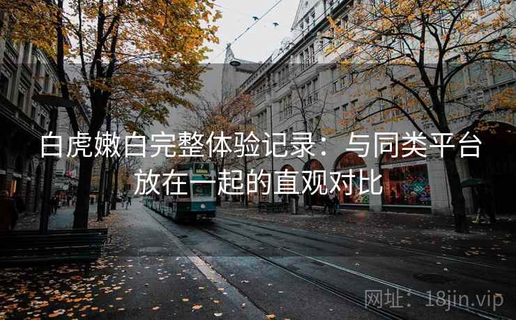 白虎嫩白完整体验记录：与同类平台放在一起的直观对比