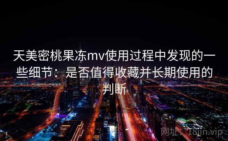 天美密桃果冻mv使用过程中发现的一些细节：是否值得收藏并长期使用的判断  第1张