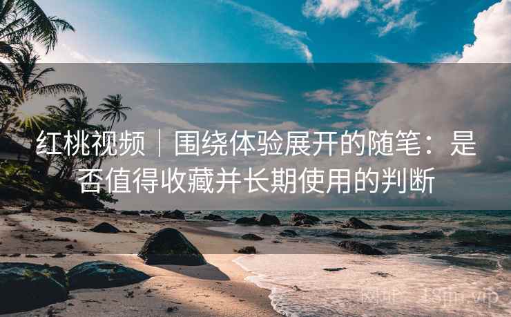 红桃视频｜围绕体验展开的随笔：是否值得收藏并长期使用的判断  第1张