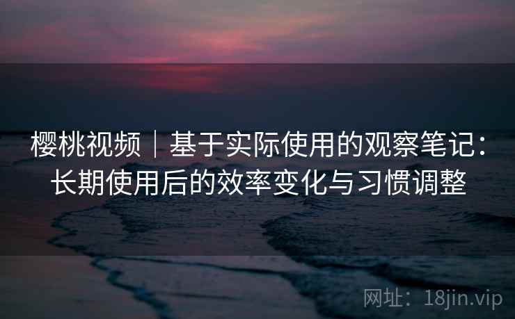 樱桃视频｜基于实际使用的观察笔记：长期使用后的效率变化与习惯调整  第2张