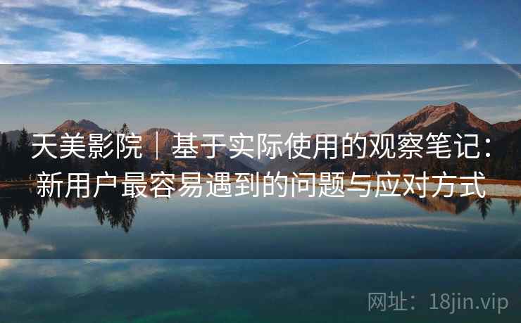 天美影院｜基于实际使用的观察笔记：新用户最容易遇到的问题与应对方式  第2张
