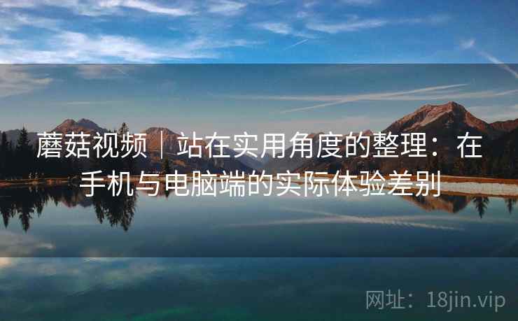 蘑菇视频｜站在实用角度的整理：在手机与电脑端的实际体验差别  第1张